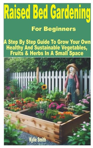 Raised Bed Gardening for Beginners: A Step by Step Guide to Grow Your Own Healthy and Sustainable Vegetables, Fruits & Herbs in a Small Space