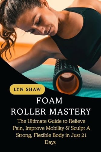 FOAM ROLLER MASTERY: The Ultimate Guide to Relieve Pain, Improve Mobility & Sculpt A Strong, Flexible Body in Just 21 Days