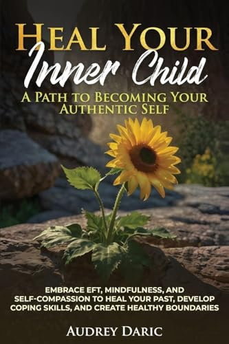 Heal Your Inner Child: A Path to Becoming Your Authentic Self : Embrace EFT, Mindfulness, and Self-Compassion to Heal Your Past, Develop Coping Skills, and Create Healthy Boundaries