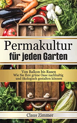 Permakultur für jeden Garten : Von Balkon bis Rasen - Wie Sie Ihre grüne Oase nachhaltig und ökologisch gestalten können