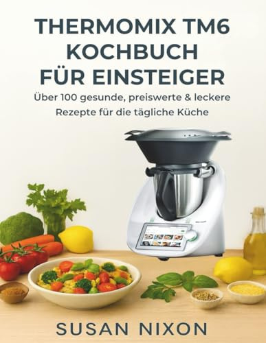 THERMOMIX TM6 KOCHBUCH FÜR EINSTEIGER: Über 100 gesunde, preiswerte & leckere Rezepte für die tägliche Küche
