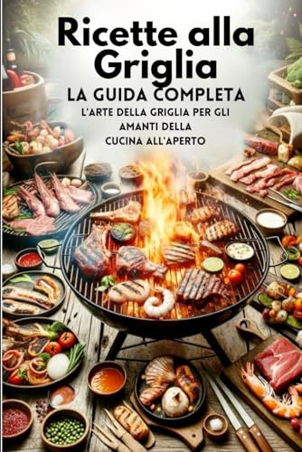 Ricette alla Griglia, La Guida Completa: L'arte Della Griglia Per Gli Amanti Della Cucina All'aperto