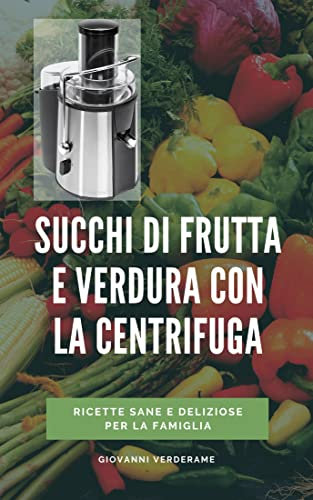Succhi di frutta e verdura con la centrifuga: Guida pratica con tutte le ricette per vivere sani e mantenersi giovani con i succhi centrifugati