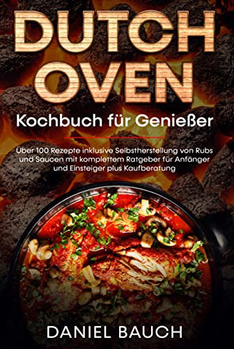 Dutch Oven Kochbuch für Genießer: Über 100 Rezepte inklusive Selbstherstellung von Rubs und Saucen mit komplettem Ratgeber für Anfänger und Einsteiger plus Kaufberatung