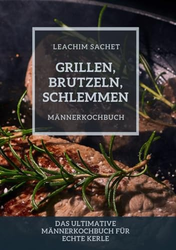 Grillen, Brutzeln, Schlemmen: Männerkochbuch: Das ultimative Männerkochbuch für echte Kerle