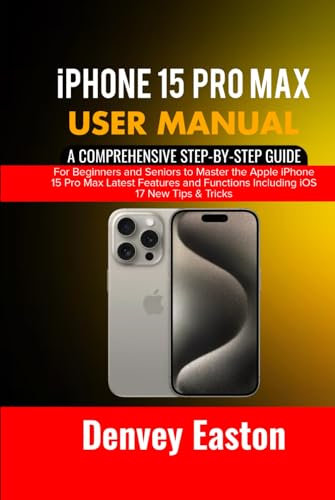 iPhone 15 Pro Max User Manual: A Comprehensive Step-by-Step Guide for Beginners and Seniors to Master the Apple iPhone 15 Pro Max Latest Features and Functions Including iOS 17 New Tips & Tricks