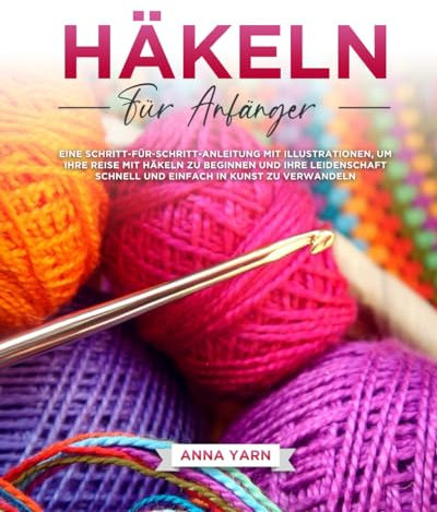 HÄKELN FÜR ANFÄNGER: EINE SCHRITT-FÜR-SCHRITT-ANLEITUNG MIT ILLUSTRATIONEN, UM IHRE REISE MIT HÄKELN ZU BEGINNEN UND IHRE LEIDENSCHAFT SCHNELL UND EINFACH IN KUNST ZU VERWANDELN