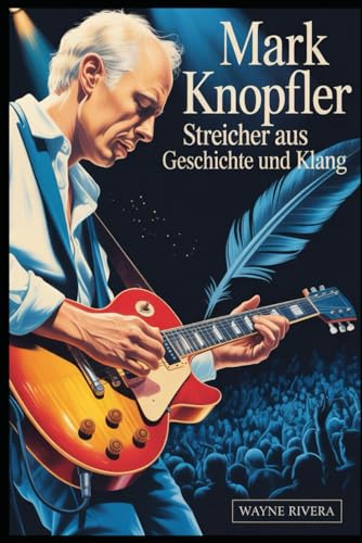 Mark Knopfler: Streicher aus Geschichte und Klang: Das Leben, die Musik und das bleibende Vermächtnis des Frontmanns der Dire Straits, der den Rock und darüber hinaus neu definierte....