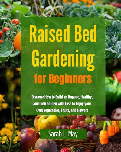 Raised Bed Gardening for Beginners: Discover How to Build an Organic, Healthy, and Lush Garden with Ease to Enjoy your Own Vegetables, Fruits, and Flowers