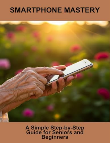 Smartphone Mastery: A Simple Step-By-Step Guide For Seniors And Beginners