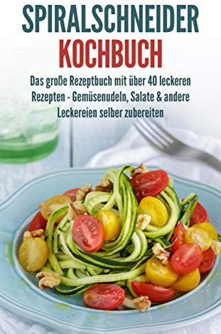 Spiralschneider Kochbuch: Das große Rezeptbuch mit über 40 leckeren Rezepten - Gemüsenudeln, Salate & andere Leckereien selber zubereiten