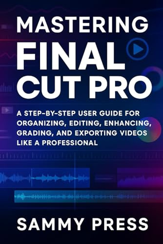 Mastering Final Cut Pro: Mastering Final Cut Pro Subtitle: A Step-By-Step User Guide for Organizing, Editing, Enhancing, Grading, and Exporting Videos Like a Professional