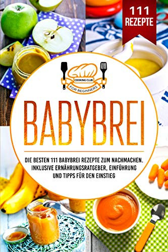 Babybrei: Die besten 111 Babybrei Rezepte zum Nachmachen. Inklusive Ernährungsratgeber, Einführung und Tipps für den Einstieg.