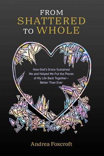 From Shattered to Whole: How God’s Grace Sustained Me and Helped Me Put the Pieces of My Life Back Together—Better Than Ever