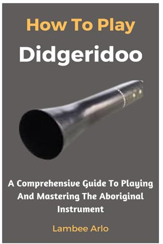 How To Play Didgeridoo: A Comprehensive Guide To Playing And Mastering The Aboriginal Instrument