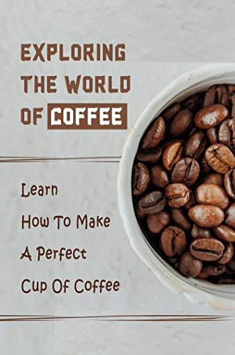 Exploring The World Of Coffee: Learn How To Make A Perfect Cup Of Coffee