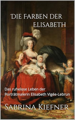 Die Farben der Elisabeth: Das ruhelose Leben der Porträtmalerin Elisabeth Vigée-Lebrun