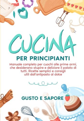 Cucina per principianti: manuale completo per cuochi alle prime armi, che desiderano stupire e deliziare il palato di tutti. Ricette semplici e consigli utili dall'antipasto al dolce.