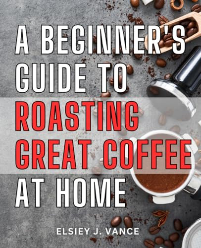 A Beginner's Guide To Roasting Great Coffee At Home: Mastering the Art of Roasting at Home and in Your Coffee Business | How-To Guide for Aspiring Home and Professional Coffee Roasters