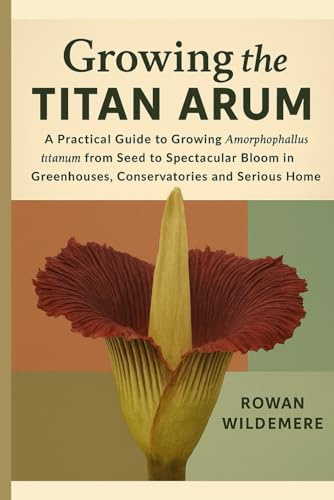 Growing the Titan Arum: A Practical Guide to Growing Amorphophallus titanum from Seed to Spectacular Bloom in Greenhouses, Conservatories and Serious Home Collections