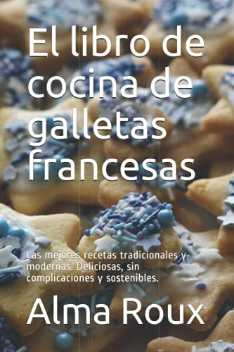 El libro de cocina de galletas francesas: Las mejores recetas tradicionales y modernas. Deliciosas, sin complicaciones y sostenibles.