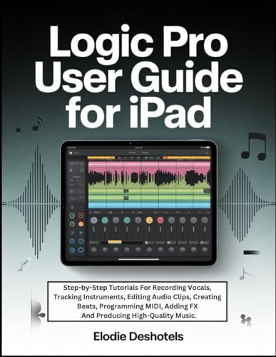 Logic Pro User Guide For iPad: Step-by-Step Tutorials For Recording Vocals, Tracking Instruments, Editing Audio Clips, Creating Beats, Programming MIDI, Adding FX And Producing High-Quality Music.
