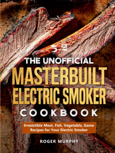 The Unofficial Masterbuilt Electric Smoker Cookbook: Irresistible Meat, Fish, Vegetable, Game Recipes for Your Electric Smoker