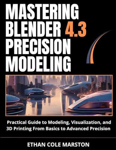 MASTERING BLENDER 4.3 PRECISION MODELING: Practical Guide to Modeling, Visualization, and 3D Printing From Basics to Advanced Precision