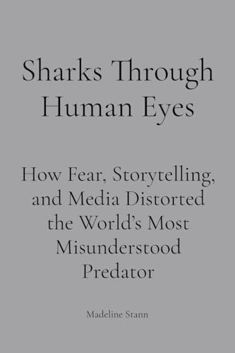 Sharks Through Human Eyes: Fear, Myth & Media : How Fear, Storytelling, and Media Distorted the World's Most Misunderstood Predator