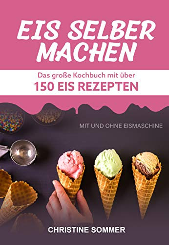 Eis selber machen: Das große Kochbuch mit über 150 Eis Rezepten mit und ohne Eismaschine - Inkl. Eiswaffeln, Eis Shakes, Frozen Yoghurt, Sorbets, Kalorienarmes, Veganes Eis und Eis für Kinder