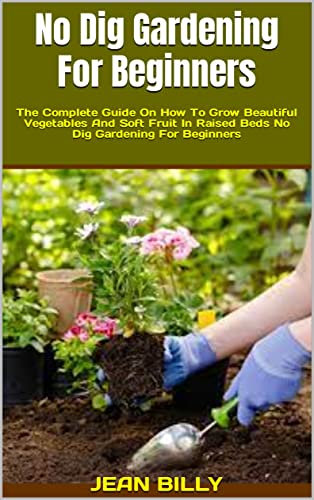 No Dig Gardening For Beginners : The Complete Guide On How To Grow Beautiful Vegetables And Soft Fruit In Raised Beds No Dig Gardening For Beginners