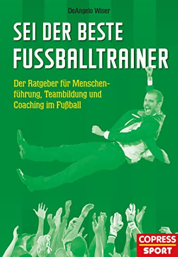 Sei der beste Fußballtrainer: Der Ratgeber für Menschenführung, Teambildung und Coaching im Fußball