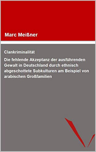 Clankriminalität: Die fehlende Akzeptanz der ausführenden Gewalt in Deutschland durch ethnisch abgeschottete Subkulturen am Beispiel von arabischen Großfamilien