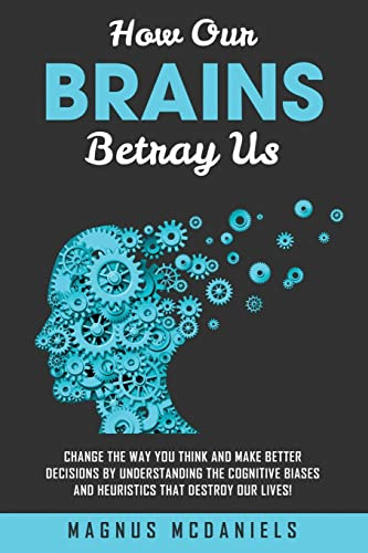 How Our Brains Betray Us: Change the Way you Think and Make Better Decisions by Understanding the Cognitive Biases and Heuristics that Destroy Our lives!