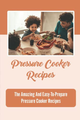 Pressure Cooker Recipes: The Amazing And Easy-To-Prepare Pressure Cooker Recipes