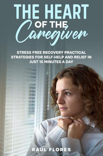 The Heart of the Caregiver: Stress Free Recovery Practical Strategies for Self-Help and Relief in Just 15 Minutes a Day