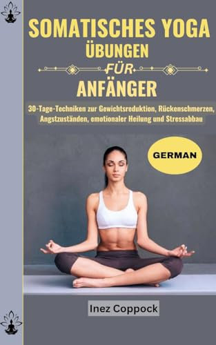 SOMATISCHES YOGA ÜBUNGEN FÜR ANFÄNGER: 30-Tage-Techniken zur Gewichtsreduktion, Rückenschmerzen, Angstzuständen, emotionaler Heilung und Stressabbau
