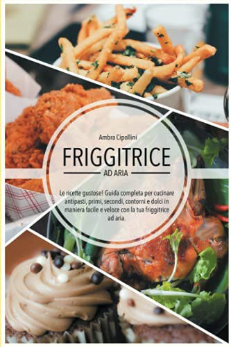 Friggitrice ad Aria - Le ricette gustose!: Guida completa per cucinare antipasti, primi, secondi, contorni e dolci in maniera facile e veloce con la tua Friggitrice ad Aria