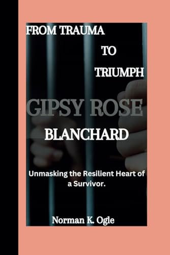 GIPSY ROSE BLANCHARD BIOGRAPHY: From Trauma To Triumph; Unmasking The Resilient Heart of a Survivor.
