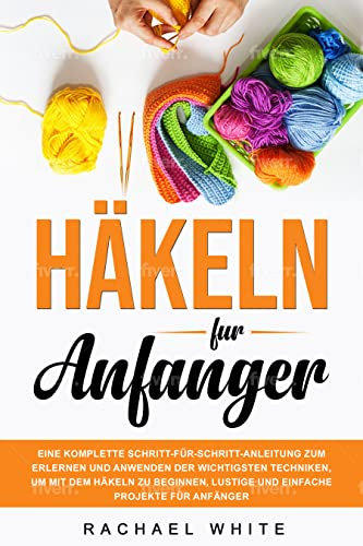 Häkeln für Anfänger: Eine komplette Schritt-für-Schritt-Anleitung zum Erlernen und Anwenden der wichtigsten Techniken, um mit dem Häkeln zu beginnen, lustige und einfache Projekte für Anfänger