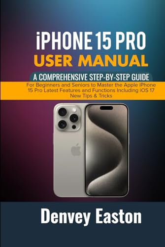 iPhone 15 Pro User Manual: A Comprehensive Step-by-Step Guide for Beginners and Seniors to Master the Apple iPhone 15 Pro Latest Features and Functions Including iOS 17 New Tips & Tricks