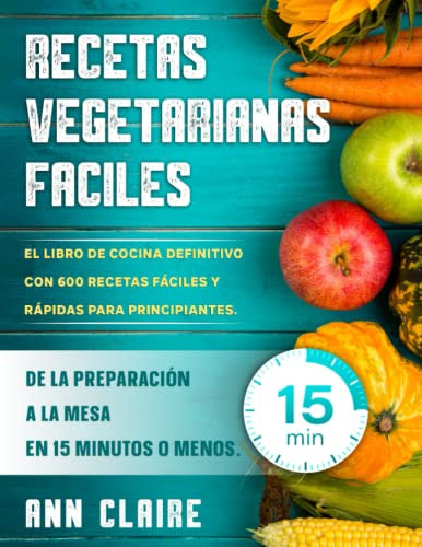 Recetas Vegetarianas Faciles: El libro de cocina definitivo con 600 recetas fáciles y rápidas para principiantes. De la preparación a la mesa en 15 minutos o menos.