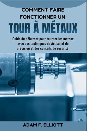 COMMENT FAIRE FONCTIONNER UN TOUR À MÉTAUX: Guide du débutant pour tourner les métaux avec des techniques de Artisanat de précision et des conseils de sécurité