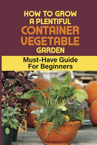 How To Grow A Plentiful Container Vegetable Garden: Must-Have Guide For Beginners: Easy Growing Vegetables In Containers