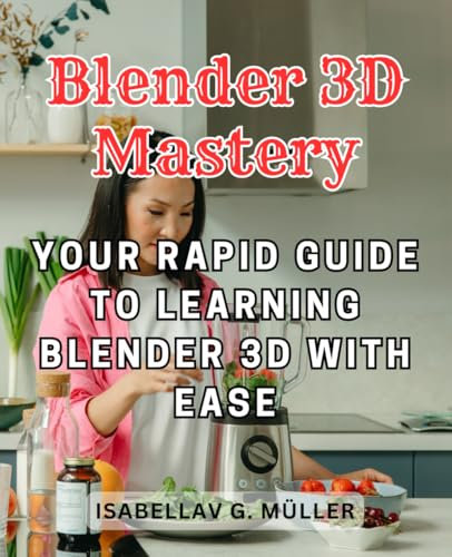 Blender 3D Mastery: Your Rapid Guide to Learning Blender 3D with Ease: Unleash Your Creativity and Master 3D Art and Animation Quickly and Effectively