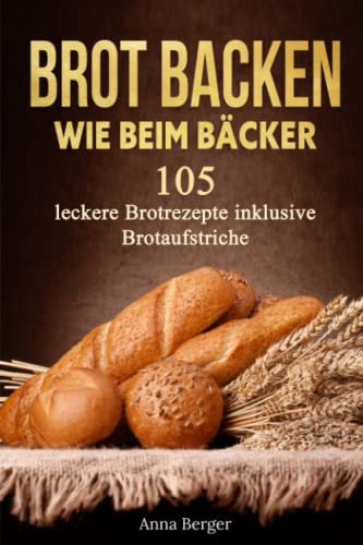 Brot Backen wie beim Bäcker: 105 leckere Rezepte mit Hefe und Sauerteig inkl. Brotaufstriche. Ideal für Anfänger und Hobbybäcker