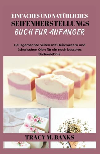 EINFACHES UND NATÜRLICHES SEIFENHERSTELLUNGS BUCH FÜR ANFÄNGER: Hausgemachte Seifen mit Heilkräutern und ätherischen Ölen für ein noch besseres Badeerlebnis