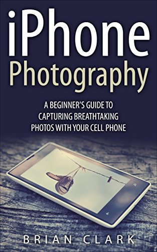iPhone Photography: A Beginner's Guide To Capturing Breathtaking Photos with your Cell Phone