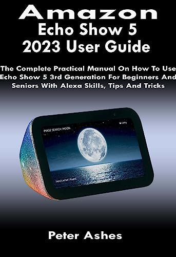 Amazon Echo Show 5 2023 User Guide: The Complete Practical Manual On How To Use Echo Show 5 3rd Generation For Beginners And Seniors With Alexa Skills, Tips And Tricks