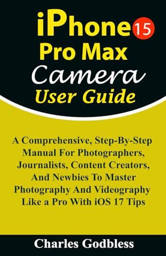 iPhone 15 Pro Max Camera User Guide: A Comprehensive, Step-By-Step Manual For Photographers, Journalists, Content Creators, & Newbies To Master ... Tips (iPHONE MADE EASY FOR NEWBIES AND PROS)